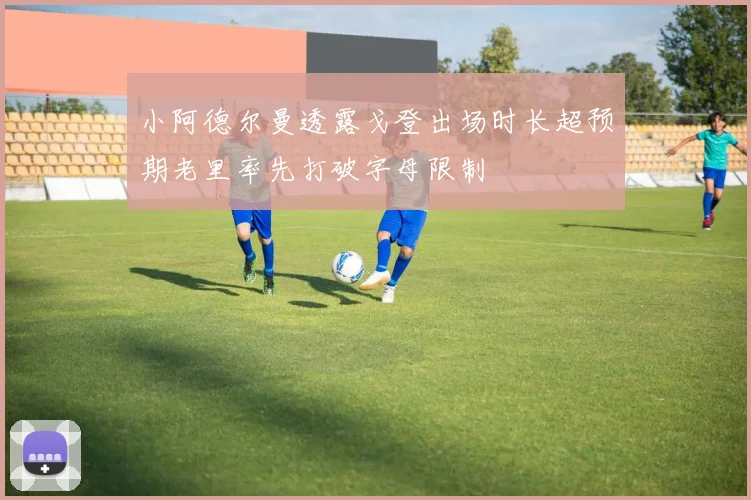 小阿德尔曼透露戈登出场时长超预期老里率先打破字母限制