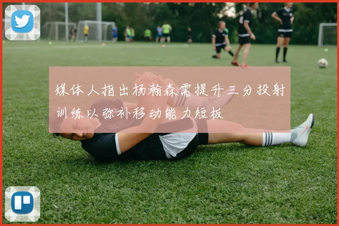 媒体人指出杨瀚森需提升三分投射训练以弥补移动能力短板