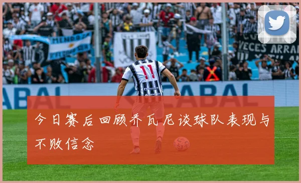 今日赛后回顾乔瓦尼谈球队表现与不败信念
