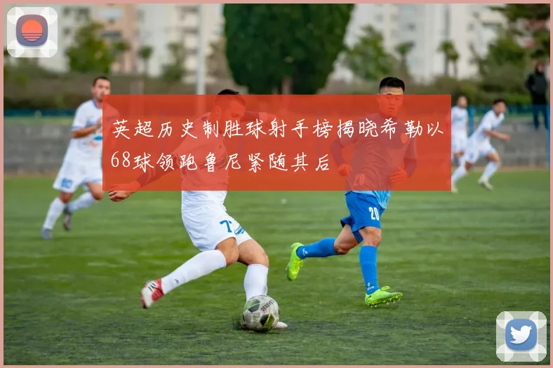 英超历史制胜球射手榜揭晓希勒以68球领跑鲁尼紧随其后