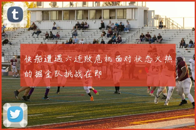 快船遭遇六连败危机面对状态火热的掘金队挑战在即