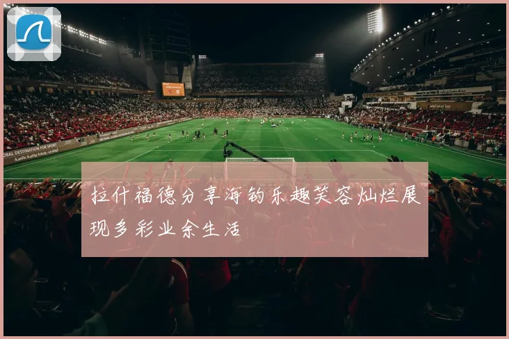 拉什福德分享海钓乐趣笑容灿烂展现多彩业余生活