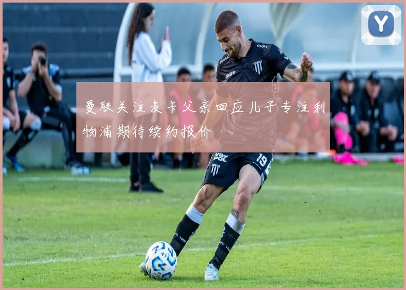 曼联关注麦卡父亲回应儿子专注利物浦期待续约报价